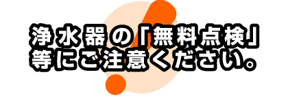 浄水器の「無料点検」等にご注意ください。